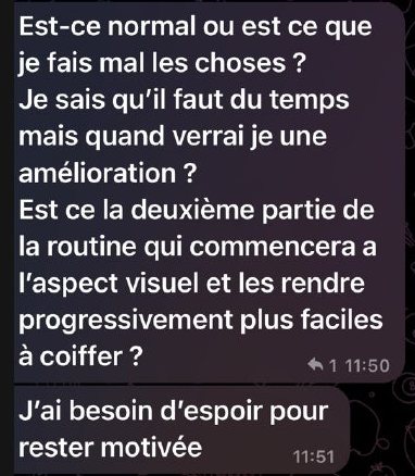 Messages de Claire : « Est-ce normal ou est-ce que je fais mal les choses ? Je sais qu’il faut du temps mais quand verrai-je une amélioration ? Est-ce la deuxième partie de la routine qui commencera à l’aspect visuel et les rendre progressivement plus faciles à coiffer ? » puis « J’ai besoin d’espoir pour rester motivée. »