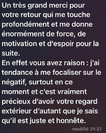 Message de Claire : « Un très grand merci pour votre retour qui me touche profondément et me donne énormément de force, de motivation et d’espoir pour la suite. En effet vous avez raison : j’ai tendance à me focaliser sur le négatif, surtout en ce moment et c’est vraiment précieux d’avoir votre regard extérieur d’autant que je sais qu’il est juste et honnête. »