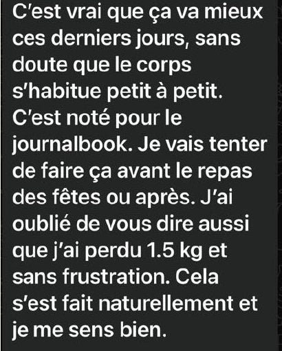Message d’Inès : « C’est vrai que ça va mieux ces derniers jours, sans doute que le corps s’habitue petit à petit. C’est noté pour le journalbook. Je vais tenter de faire ça avant le repas des fêtes ou après. J’ai oublié de vous dire aussi que j’ai perdu 1,5 kg et sans frustration. Cela s’est fait naturellement et je me sens bien. »