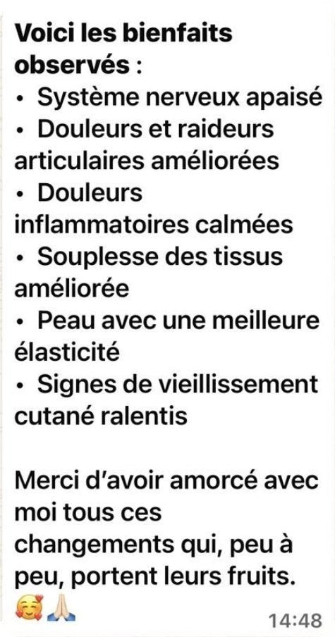 Message de Marion : « Voici les bienfaits observés : système nerveux apaisé, douleurs et raideurs articulaires améliorées, douleurs inflammatoires calmées, souplesse des tissus améliorée, peau avec une meilleure élasticité, signes de vieillissement cutané ralentis. Merci d’avoir amorcé avec moi tous ces changements qui, peu à peu, portent leurs fruits. »