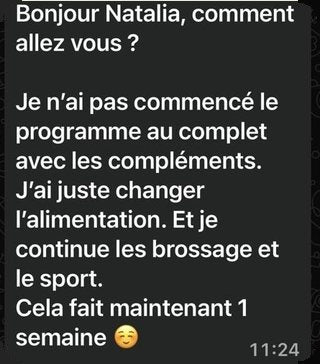 Message de Maya après une semaine : « Je n’ai pas commencé le programme au complet avec les compléments. J’ai juste changé l’alimentation. Et je continue le brossage et le sport. Cela fait maintenant 1 semaine. »