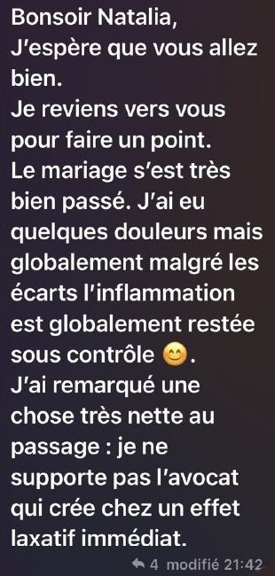 Message de Claire : « Bonsoir Natalia, j’espère que vous allez bien. Je reviens vers vous pour faire un point. Le mariage s’est très bien passé. J’ai eu quelques douleurs mais globalement malgré les écarts l’inflammation est globalement restée sous contrôle. J’ai remarqué une chose très nette au passage : je ne supporte pas l’avocat qui crée chez moi un effet laxatif immédiat. »