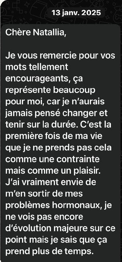 Message d’Inès du 13 janvier 2025 : « Chère Natallia, je vous remercie pour vos mots tellement encourageants, ça représente beaucoup pour moi, car je n’aurais jamais pensé changer et tenir sur la durée. C’est la première fois de ma vie que je ne prends pas cela comme une contrainte mais comme un plaisir. J’ai vraiment envie de m’en sortir de mes problèmes hormonaux, je ne vois pas encore d’évolution majeure sur ce point mais je sais que ça prend plus de temps. »