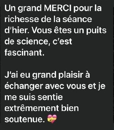 Message de Marion : « Un grand merci pour la richesse de la séance d’hier. Vous êtes un puits de science, c’est fascinant. J’ai eu grand plaisir à échanger avec vous et je me suis sentie extrêmement bien soutenue. »