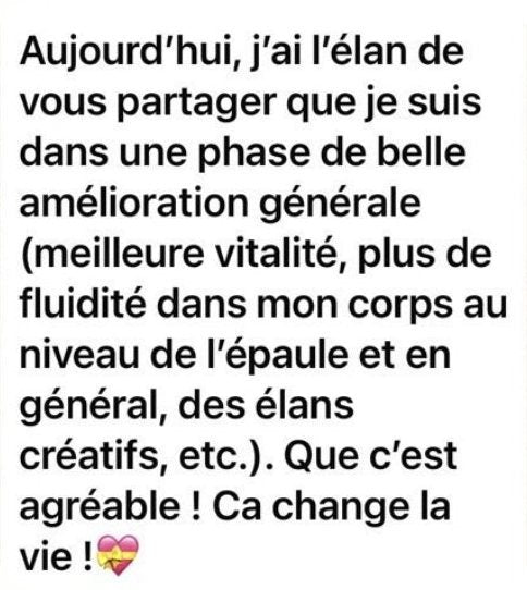 Message de Marion : « Aujourd’hui, j’ai l’élan de vous partager que je suis dans une phase de belle amélioration générale (meilleure vitalité, plus de fluidité dans mon corps au niveau de l’épaule et en général, des élans créatifs, etc.). Que c’est agréable ! Ça change la vie ! »