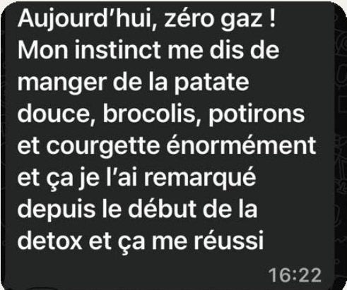 Message de Maya : « Aujourd’hui, zéro gaz ! Mon instinct me dit de manger de la patate douce, des brocolis, des potirons et des courgettes, et je l’ai remarqué depuis le début de la détox, ça me réussit. »